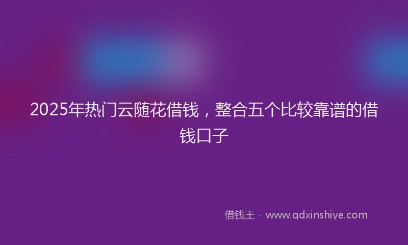 2025年热门云随花借钱，整合五个比较靠谱的借钱口子