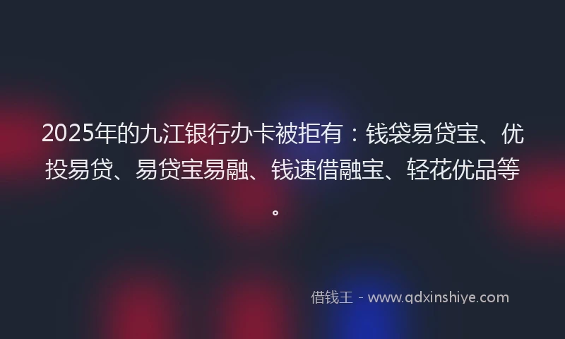 2025年的九江银行办卡被拒有：钱袋易贷宝、优投易贷、易贷宝易融、钱速借融宝、轻花优品等。