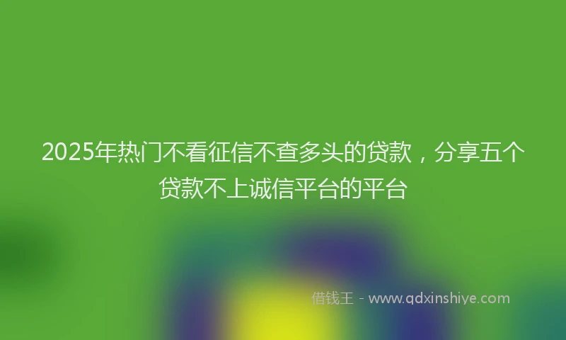 2025年热门不看征信不查多头的贷款，分享五个贷款不上诚信平台的平台