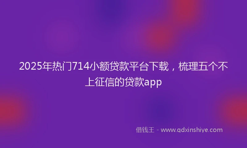 2025年热门714小额贷款平台下载，梳理五个不上征信的贷款app