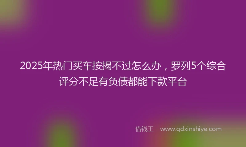 2025年热门买车按揭不过怎么办，罗列5个综合评分不足有负债都能下款平台