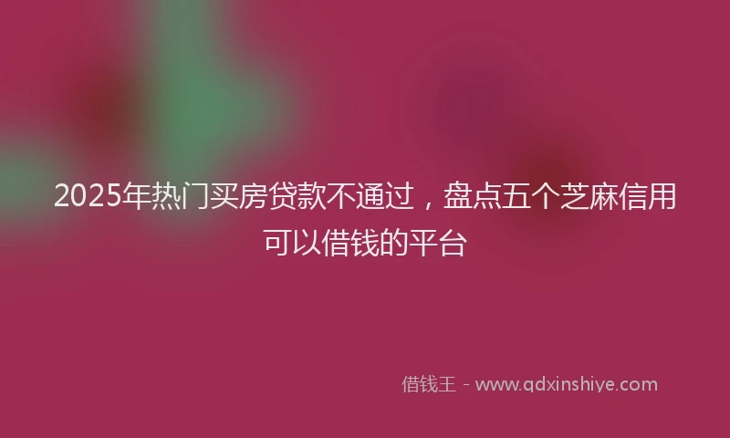 2025年热门买房贷款不通过，盘点五个芝麻信用可以借钱的平台
