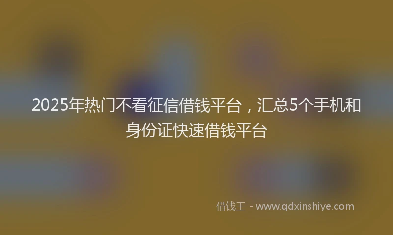 2025年热门不看征信借钱平台，汇总5个手机和身份证快速借钱平台