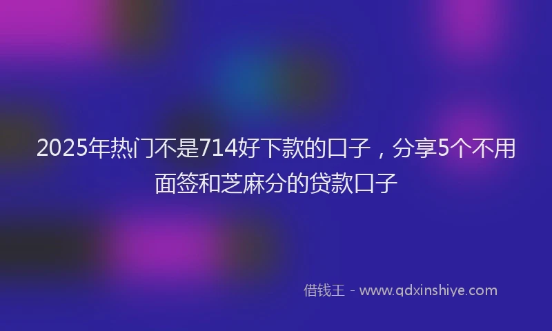2025年热门不是714好下款的口子，分享5个不用面签和芝麻分的贷款口子
