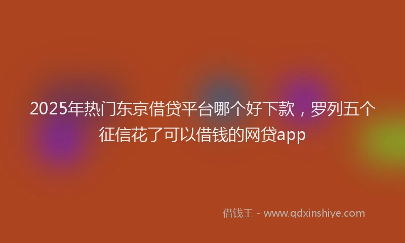 2025年热门东京借贷平台哪个好下款，罗列五个征信花了可以借钱的网贷app