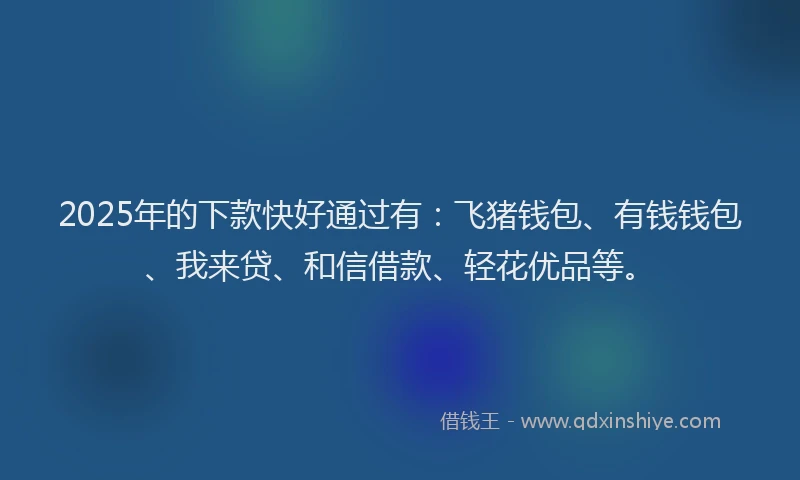 2025年的下款快好通过有：飞猪钱包、有钱钱包、我来贷、和信借款、轻花优品等。