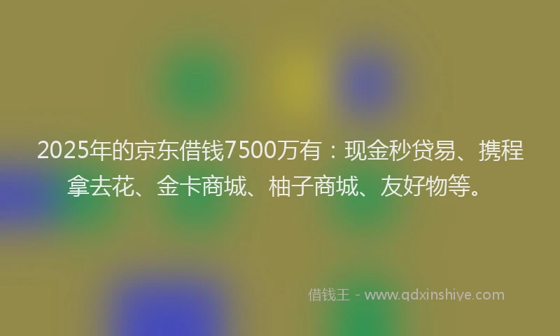 2025年的京东借钱7500万有：现金秒贷易、携程拿去花、金卡商城、柚子商城、友好物等。