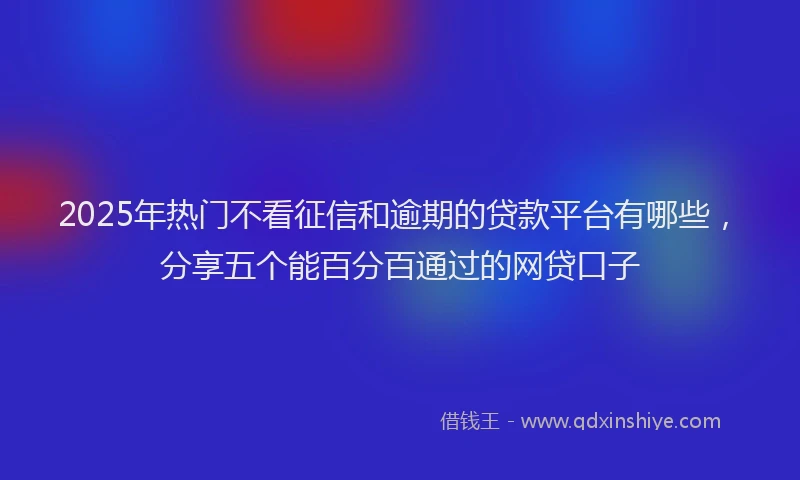 2025年热门不看征信和逾期的贷款平台有哪些，分享五个能百分百通过的网贷口子