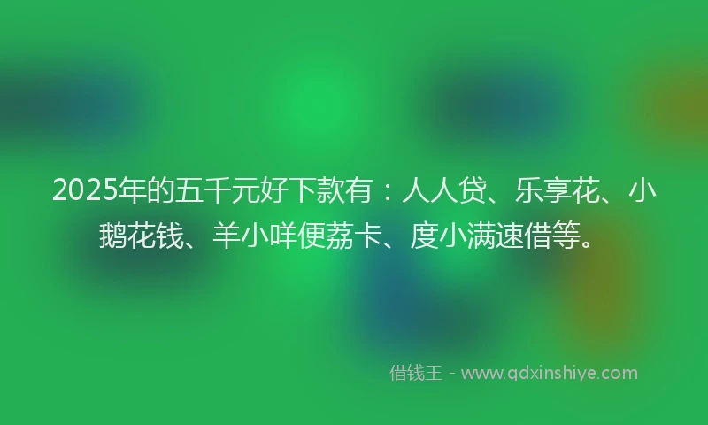 2025年的五千元好下款有：人人贷、乐享花、小鹅花钱、羊小咩便荔卡、度小满速借等。