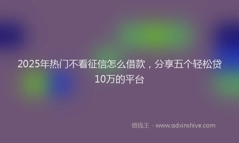 2025年热门不看征信怎么借款，分享五个轻松贷10万的平台