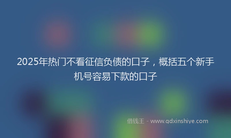 2025年热门不看征信负债的口子，概括五个新手机号容易下款的口子