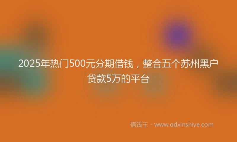 2025年热门500元分期借钱，整合五个苏州黑户贷款5万的平台