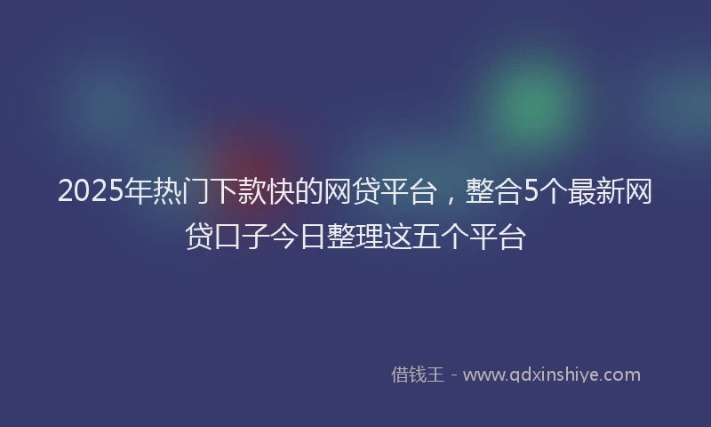 2025年热门下款快的网贷平台，整合5个最新网贷口子今日整理这五个平台