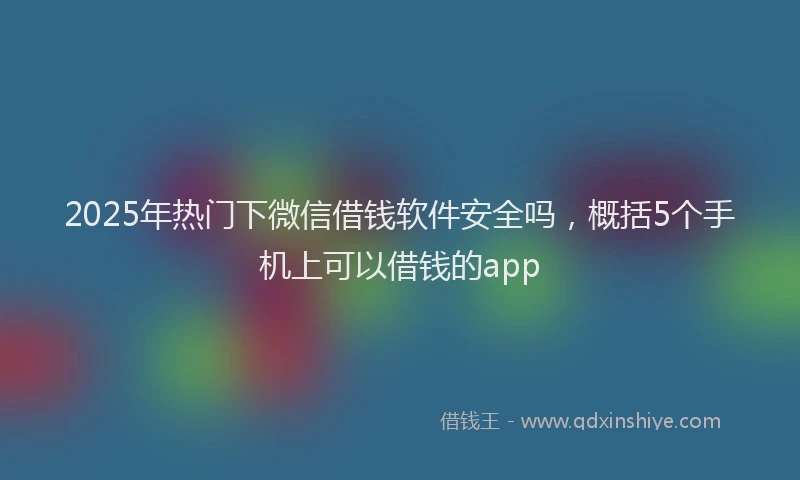 2025年热门下微信借钱软件安全吗，概括5个手机上可以借钱的app