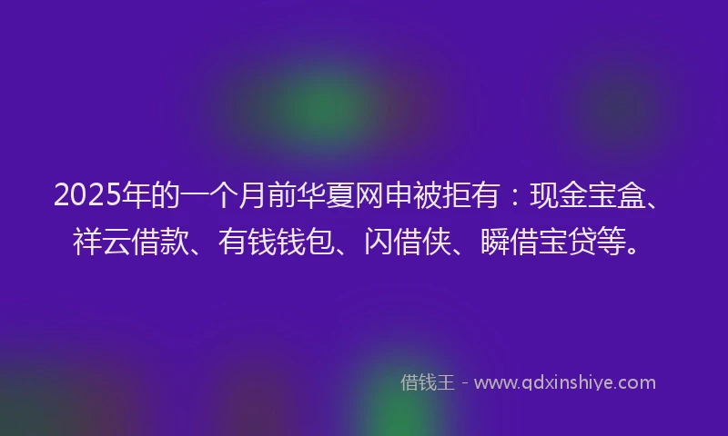 2025年的一个月前华夏网申被拒有：现金宝盒、祥云借款、有钱钱包、闪借侠、瞬借宝贷等。