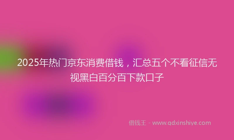 2025年热门京东消费借钱，汇总五个不看征信无视黑白百分百下款口子