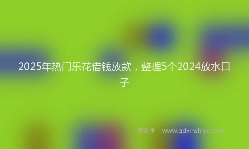 2025年热门乐花借钱放款，整理5个2024放水口子