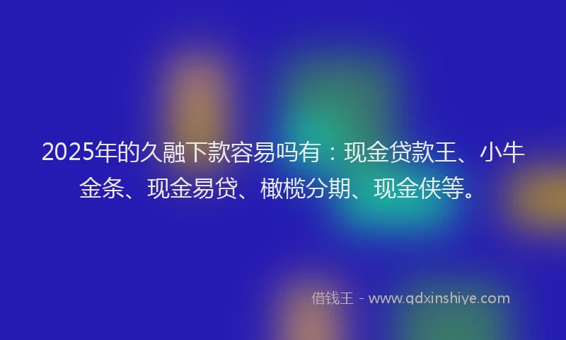 2025年的久融下款容易吗有：现金贷款王、小牛金条、现金易贷、橄榄分期、现金侠等。