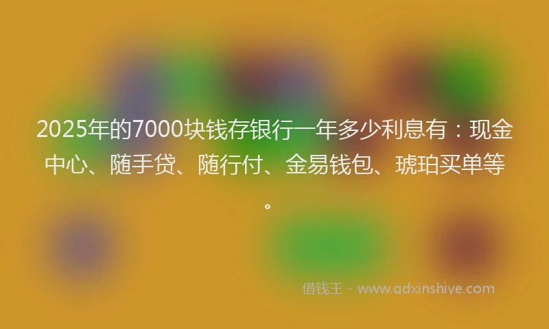 2025年的7000块钱存银行一年多少利息有：现金中心、随手贷、随行付、金易钱包、琥珀买单等。