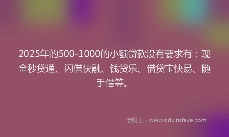 2025年的500-1000的小额贷款没有要求有：现金秒贷通、闪借快融、钱贷乐、借贷宝快易、随手借等。