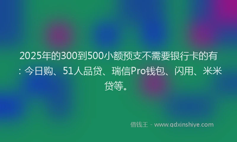 2025年的300到500小额预支不需要银行卡的有：今日购、51人品贷、瑞信Pro钱包、闪用、米米贷等。