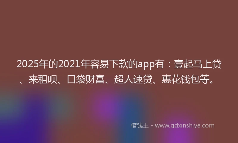 2025年的2021年容易下款的app有：壹起马上贷、来租呗、口袋财富、超人速贷、惠花钱包等。