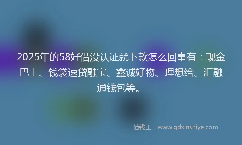 2025年的58好借没认证就下款怎么回事有：现金巴士、钱袋速贷融宝、鑫诚好物、理想给、汇融通钱包等。