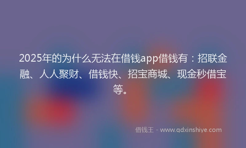 2025年的为什么无法在借钱app借钱有：招联金融、人人聚财、借钱快、招宝商城、现金秒借宝等。