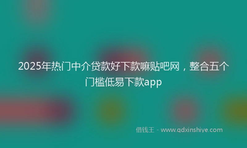 2025年热门中介贷款好下款嘛贴吧网，整合五个门槛低易下款app