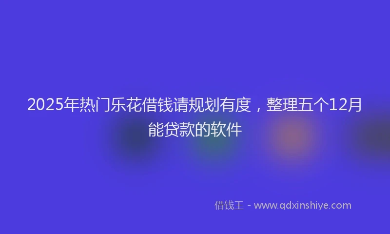 2025年热门乐花借钱请规划有度，整理五个12月能贷款的软件