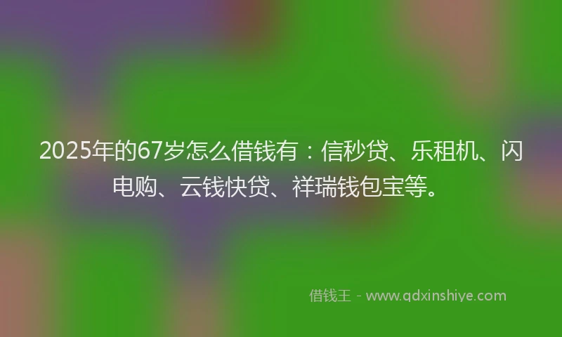 2025年的67岁怎么借钱有：信秒贷、乐租机、闪电购、云钱快贷、祥瑞钱包宝等。