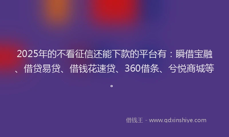 2025年的不看征信还能下款的平台有：瞬借宝融、借贷易贷、借钱花速贷、360借条、兮悦商城等。