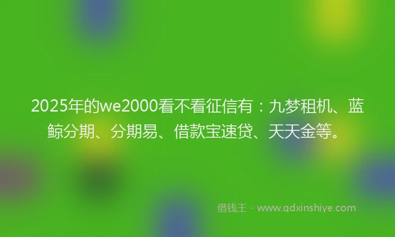 2025年的we2000看不看征信有：九梦租机、蓝鲸分期、分期易、借款宝速贷、天天金等。
