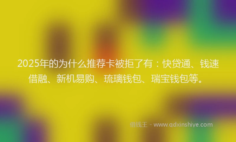 2025年的为什么推荐卡被拒了有：快贷通、钱速借融、新机易购、琉璃钱包、瑞宝钱包等。