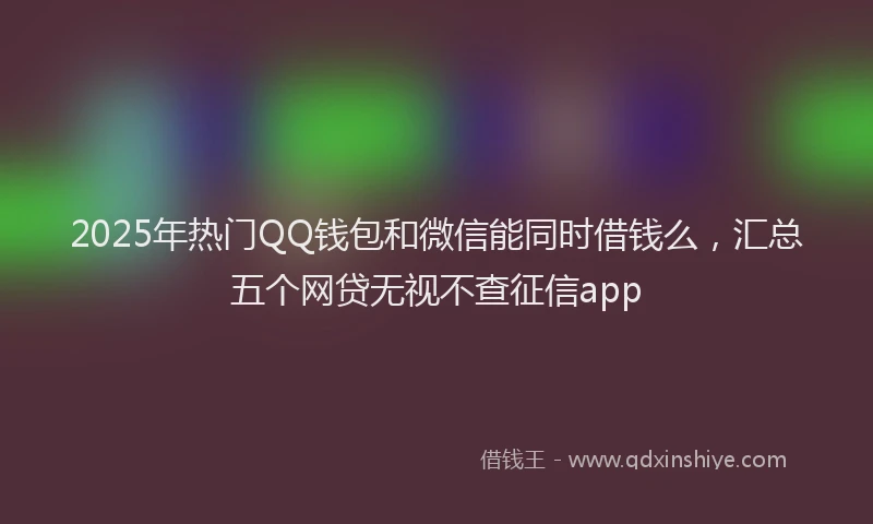 2025年热门QQ钱包和微信能同时借钱么，汇总五个网贷无视不查征信app