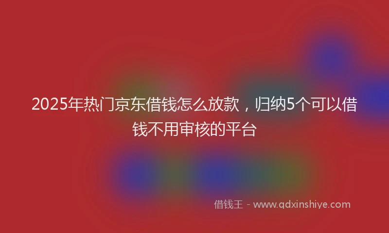 2025年热门京东借钱怎么放款，归纳5个可以借钱不用审核的平台
