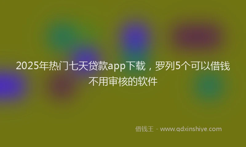 2025年热门七天贷款app下载，罗列5个可以借钱不用审核的软件