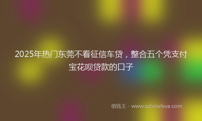 2025年热门东莞不看征信车贷，整合五个凭支付宝花呗贷款的口子