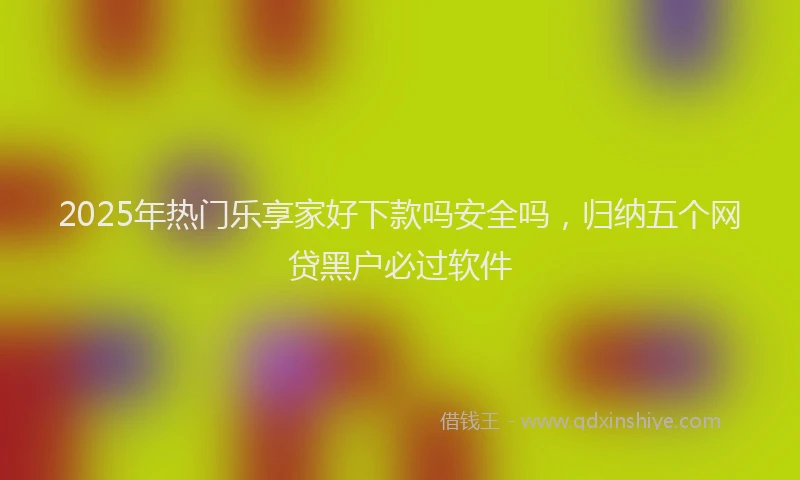 2025年热门乐享家好下款吗安全吗，归纳五个网贷黑户必过软件