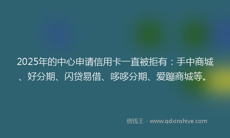 2025年的中心申请信用卡一直被拒有：手中商城、好分期、闪贷易借、哆哆分期、爱蹦商城等。