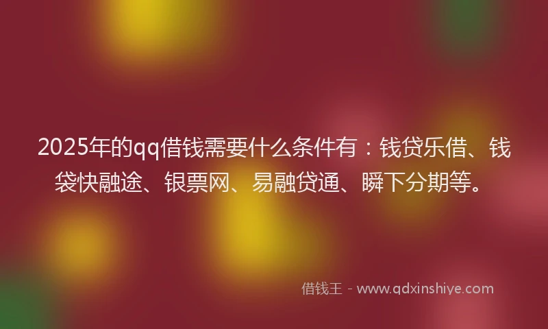 2025年的qq借钱需要什么条件有：钱贷乐借、钱袋快融途、银票网、易融贷通、瞬下分期等。