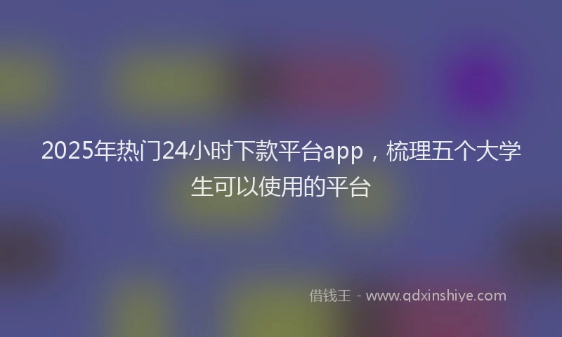 2025年热门24小时下款平台app，梳理五个大学生可以使用的平台