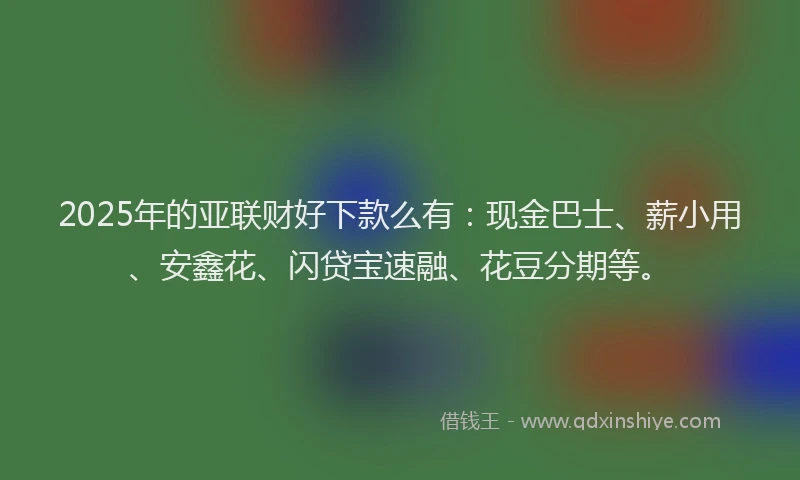 2025年的亚联财好下款么有：现金巴士、薪小用、安鑫花、闪贷宝速融、花豆分期等。