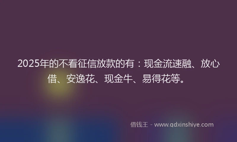 2025年的不看征信放款的有：现金流速融、放心借、安逸花、现金牛、易得花等。