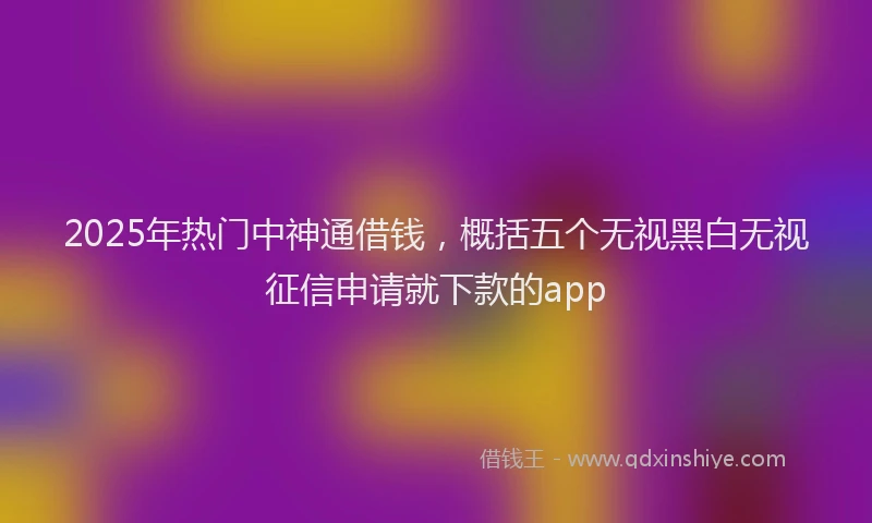 2025年热门中神通借钱，概括五个无视黑白无视征信申请就下款的app