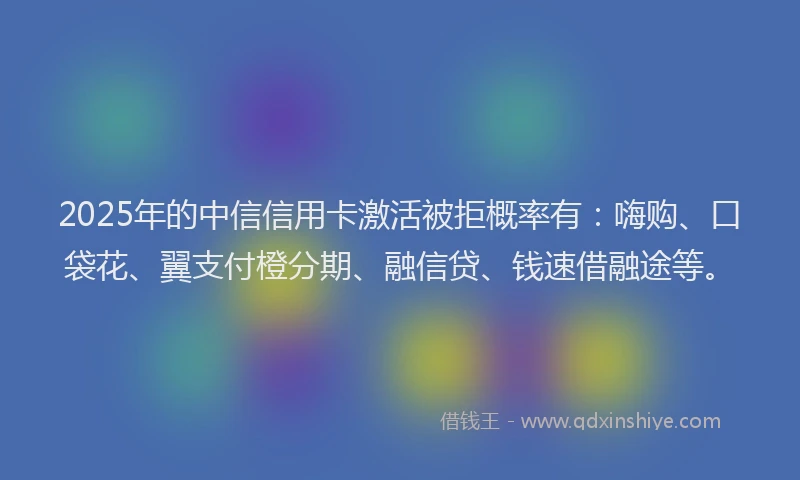 2025年的中信信用卡激活被拒概率有：嗨购、口袋花、翼支付橙分期、融信贷、钱速借融途等。