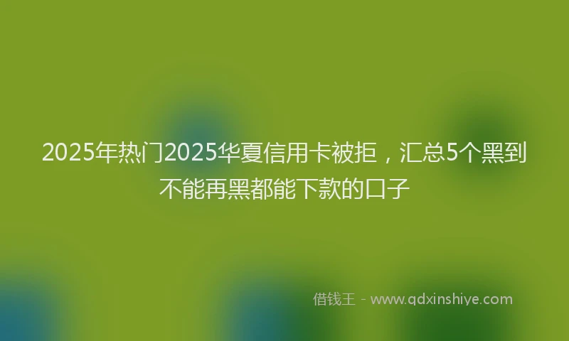 2025年热门2025华夏信用卡被拒，汇总5个黑到不能再黑都能下款的口子