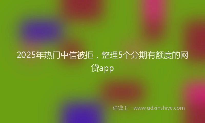 2025年热门中信被拒，整理5个分期有额度的网贷app