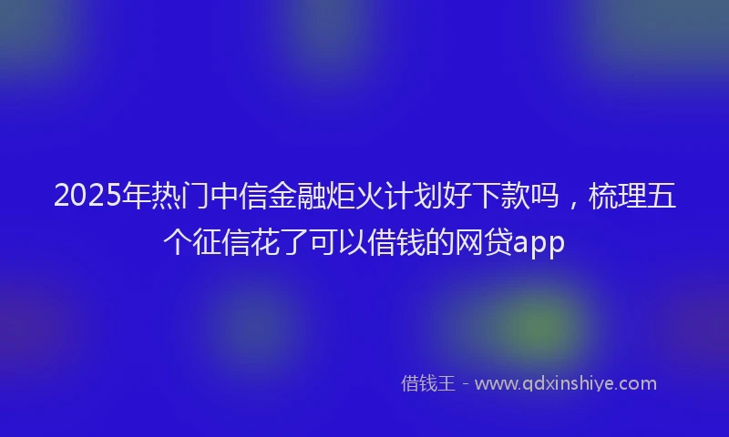 2025年热门中信金融炬火计划好下款吗，梳理五个征信花了可以借钱的网贷app