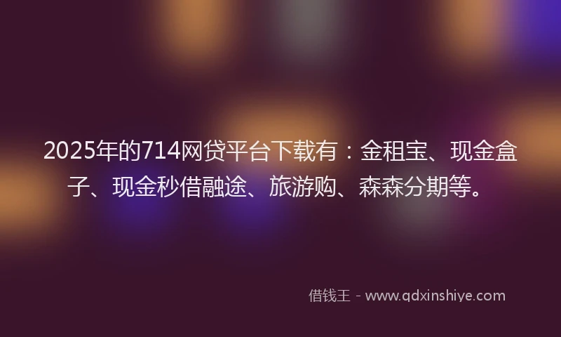 2025年的714网贷平台下载有：金租宝、现金盒子、现金秒借融途、旅游购、森森分期等。